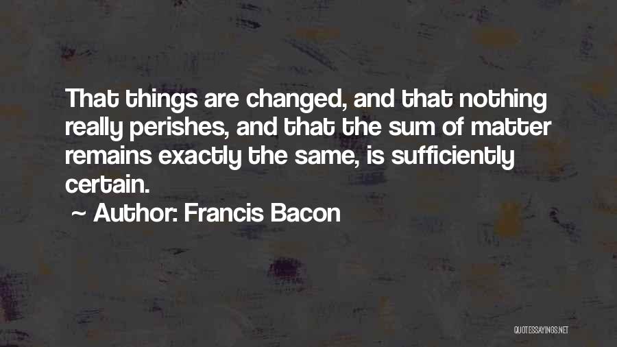 Francis Bacon Quotes: That Things Are Changed, And That Nothing Really Perishes, And That The Sum Of Matter Remains Exactly The Same, Is