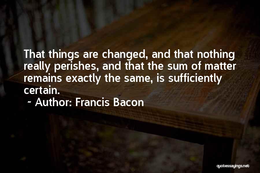 Francis Bacon Quotes: That Things Are Changed, And That Nothing Really Perishes, And That The Sum Of Matter Remains Exactly The Same, Is