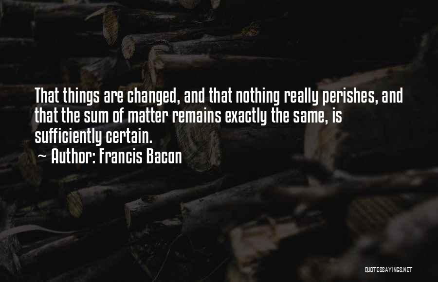 Francis Bacon Quotes: That Things Are Changed, And That Nothing Really Perishes, And That The Sum Of Matter Remains Exactly The Same, Is