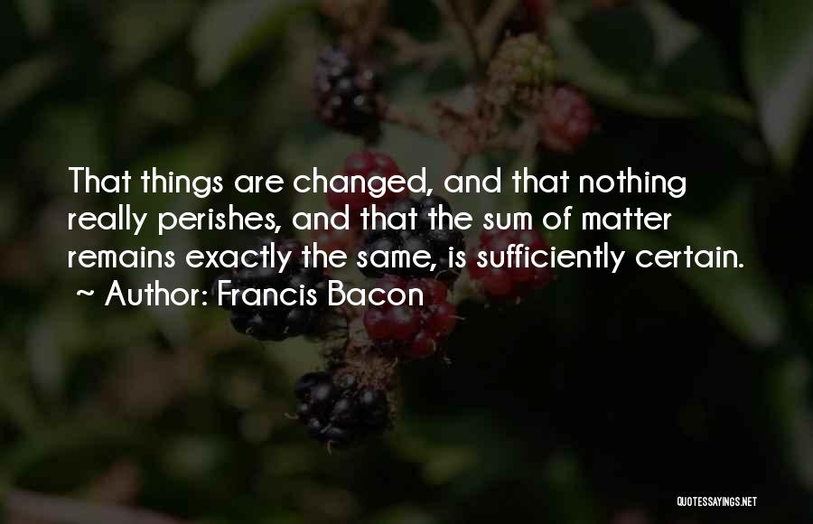 Francis Bacon Quotes: That Things Are Changed, And That Nothing Really Perishes, And That The Sum Of Matter Remains Exactly The Same, Is