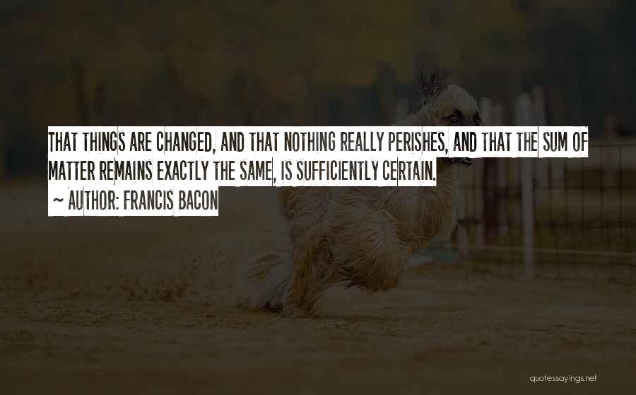 Francis Bacon Quotes: That Things Are Changed, And That Nothing Really Perishes, And That The Sum Of Matter Remains Exactly The Same, Is