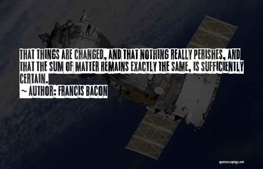 Francis Bacon Quotes: That Things Are Changed, And That Nothing Really Perishes, And That The Sum Of Matter Remains Exactly The Same, Is