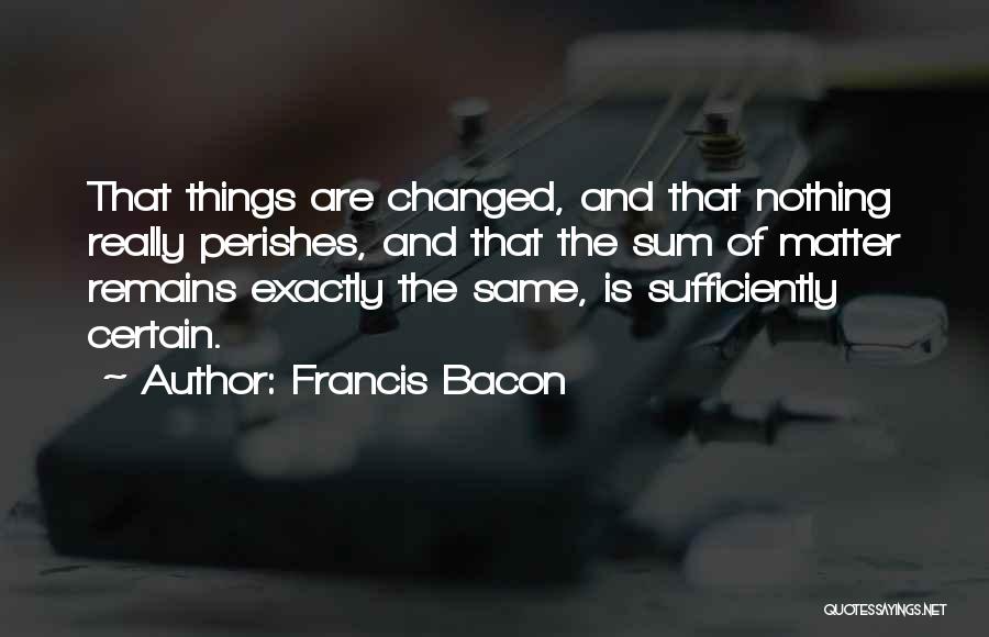 Francis Bacon Quotes: That Things Are Changed, And That Nothing Really Perishes, And That The Sum Of Matter Remains Exactly The Same, Is