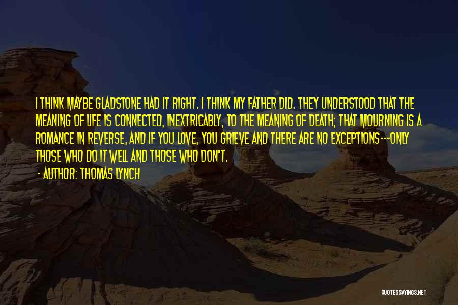 Thomas Lynch Quotes: I Think Maybe Gladstone Had It Right. I Think My Father Did. They Understood That The Meaning Of Life Is