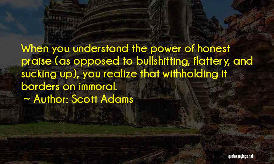 Scott Adams Quotes: When You Understand The Power Of Honest Praise (as Opposed To Bullshitting, Flattery, And Sucking Up), You Realize That Withholding