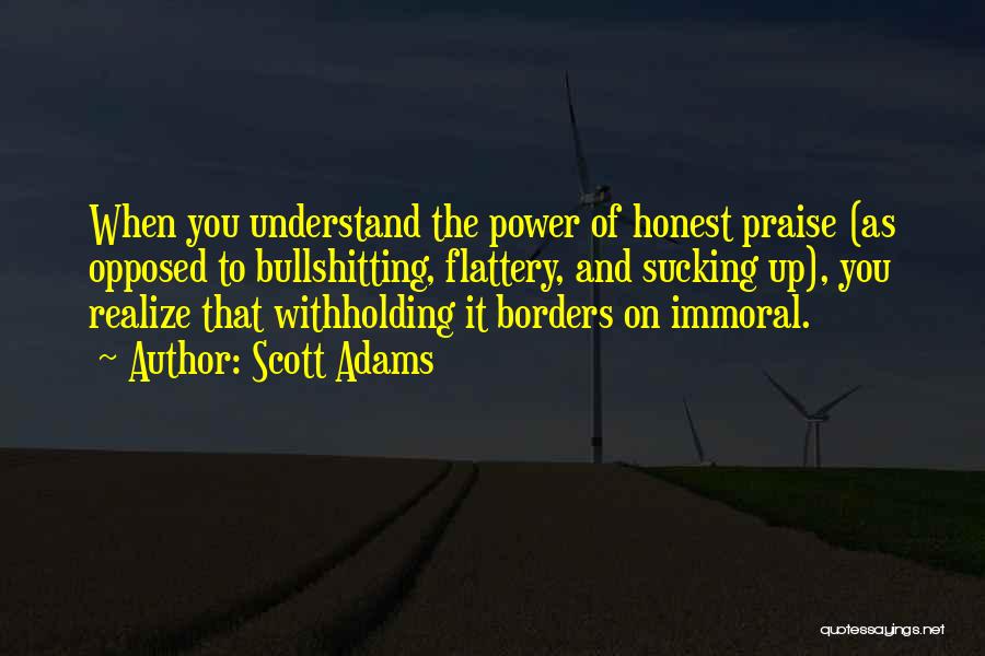 Scott Adams Quotes: When You Understand The Power Of Honest Praise (as Opposed To Bullshitting, Flattery, And Sucking Up), You Realize That Withholding