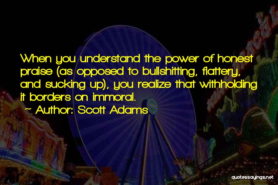 Scott Adams Quotes: When You Understand The Power Of Honest Praise (as Opposed To Bullshitting, Flattery, And Sucking Up), You Realize That Withholding