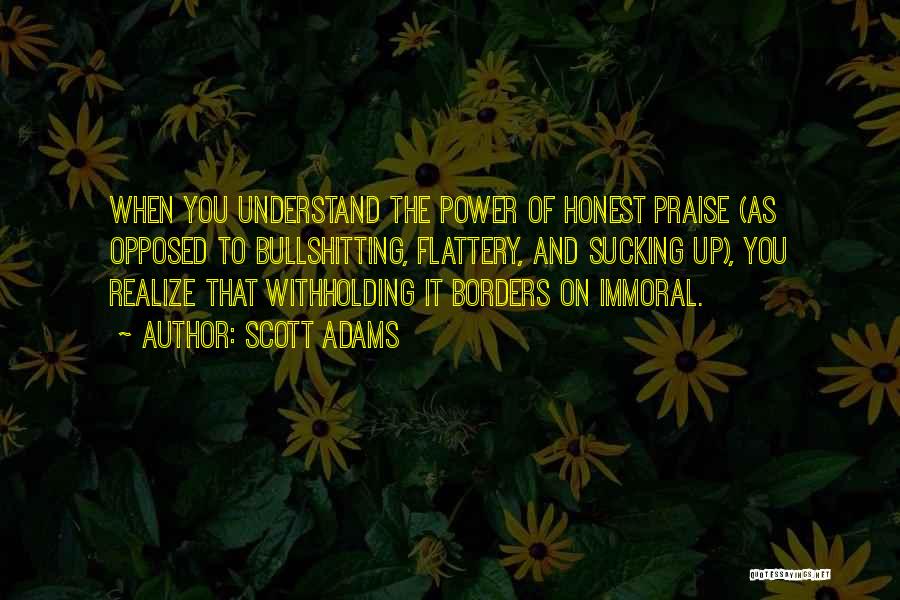 Scott Adams Quotes: When You Understand The Power Of Honest Praise (as Opposed To Bullshitting, Flattery, And Sucking Up), You Realize That Withholding