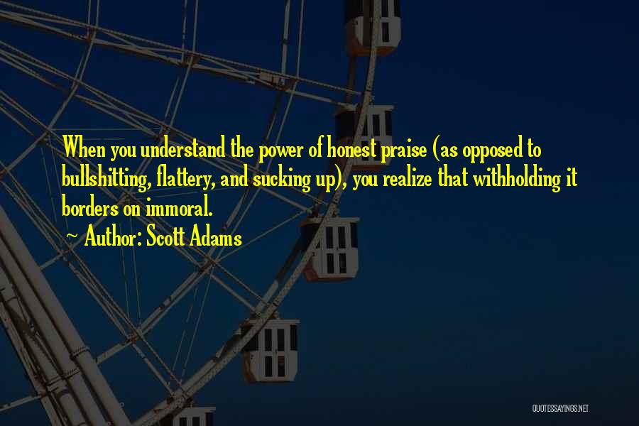 Scott Adams Quotes: When You Understand The Power Of Honest Praise (as Opposed To Bullshitting, Flattery, And Sucking Up), You Realize That Withholding