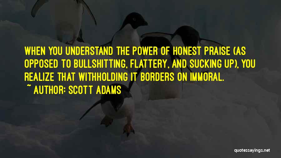 Scott Adams Quotes: When You Understand The Power Of Honest Praise (as Opposed To Bullshitting, Flattery, And Sucking Up), You Realize That Withholding