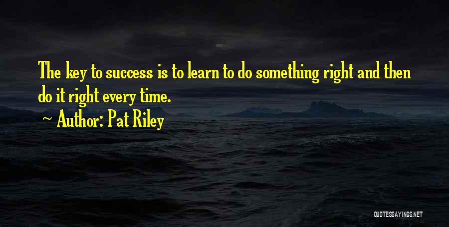 Pat Riley Quotes: The Key To Success Is To Learn To Do Something Right And Then Do It Right Every Time.