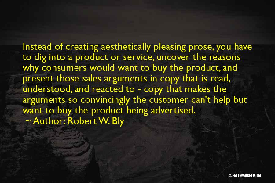 Robert W. Bly Quotes: Instead Of Creating Aesthetically Pleasing Prose, You Have To Dig Into A Product Or Service, Uncover The Reasons Why Consumers