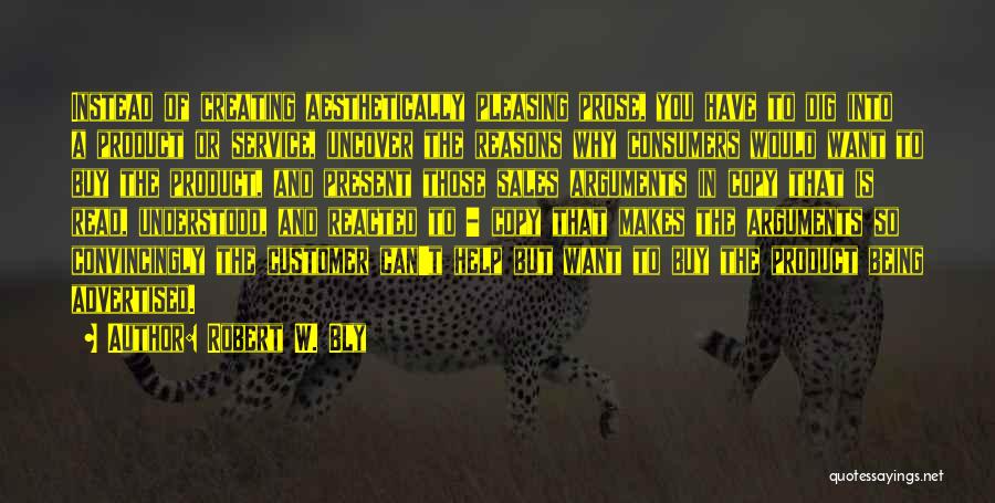 Robert W. Bly Quotes: Instead Of Creating Aesthetically Pleasing Prose, You Have To Dig Into A Product Or Service, Uncover The Reasons Why Consumers