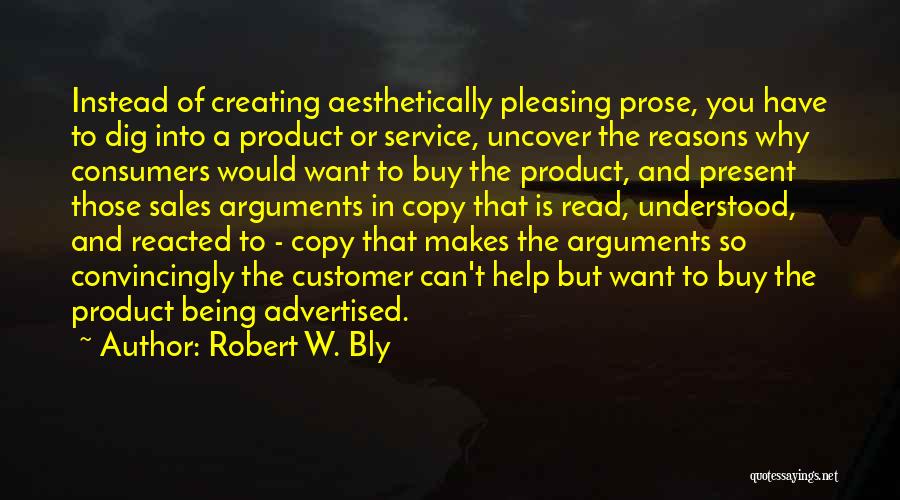 Robert W. Bly Quotes: Instead Of Creating Aesthetically Pleasing Prose, You Have To Dig Into A Product Or Service, Uncover The Reasons Why Consumers