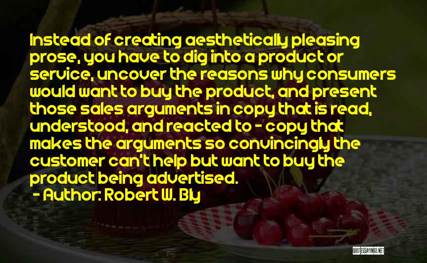 Robert W. Bly Quotes: Instead Of Creating Aesthetically Pleasing Prose, You Have To Dig Into A Product Or Service, Uncover The Reasons Why Consumers