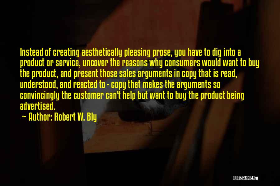 Robert W. Bly Quotes: Instead Of Creating Aesthetically Pleasing Prose, You Have To Dig Into A Product Or Service, Uncover The Reasons Why Consumers