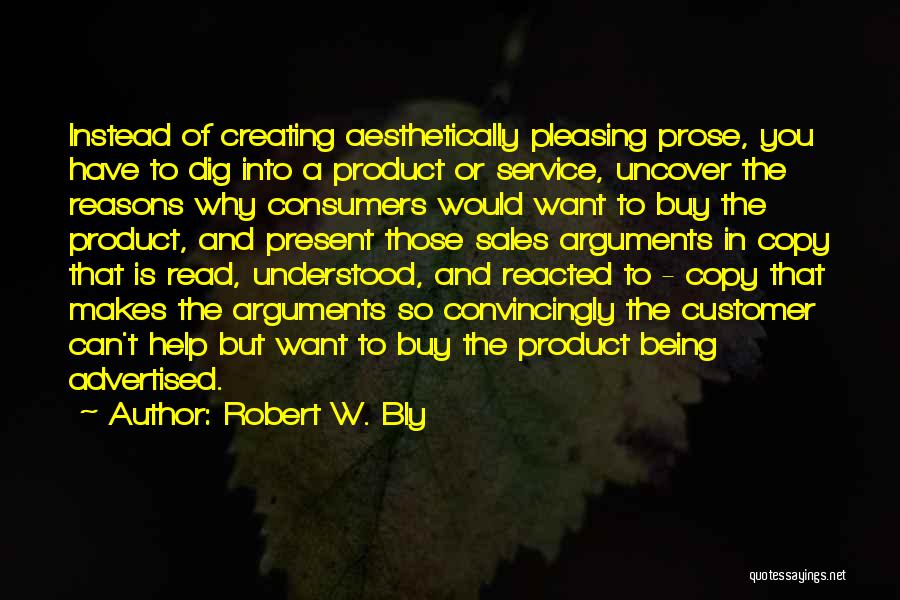 Robert W. Bly Quotes: Instead Of Creating Aesthetically Pleasing Prose, You Have To Dig Into A Product Or Service, Uncover The Reasons Why Consumers