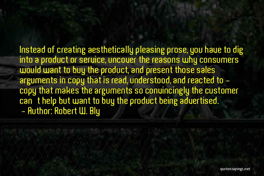 Robert W. Bly Quotes: Instead Of Creating Aesthetically Pleasing Prose, You Have To Dig Into A Product Or Service, Uncover The Reasons Why Consumers