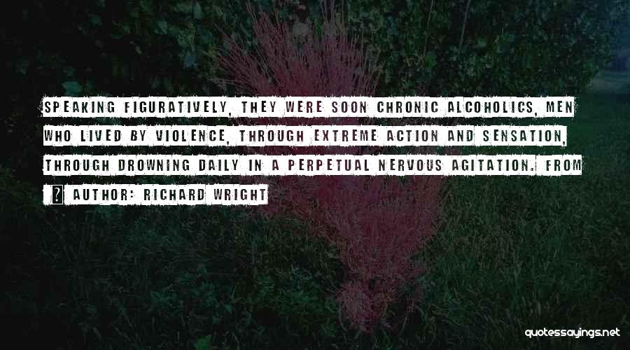 Richard Wright Quotes: Speaking Figuratively, They Were Soon Chronic Alcoholics, Men Who Lived By Violence, Through Extreme Action And Sensation, Through Drowning Daily
