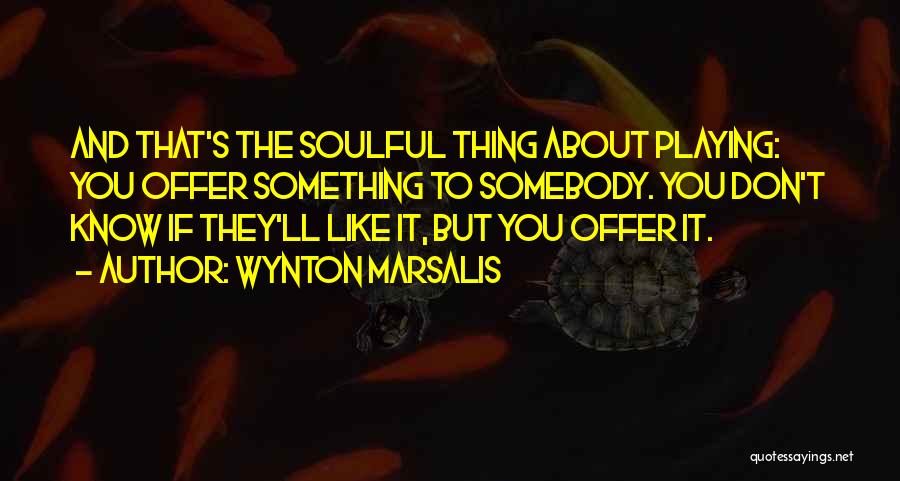 Wynton Marsalis Quotes: And That's The Soulful Thing About Playing: You Offer Something To Somebody. You Don't Know If They'll Like It, But