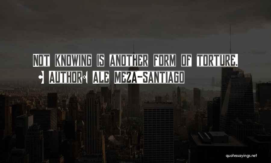 Ale Meza-Santiago Quotes: Not Knowing Is Another Form Of Torture.