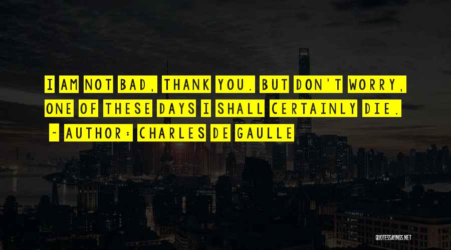 Charles De Gaulle Quotes: I Am Not Bad, Thank You. But Don't Worry, One Of These Days I Shall Certainly Die.