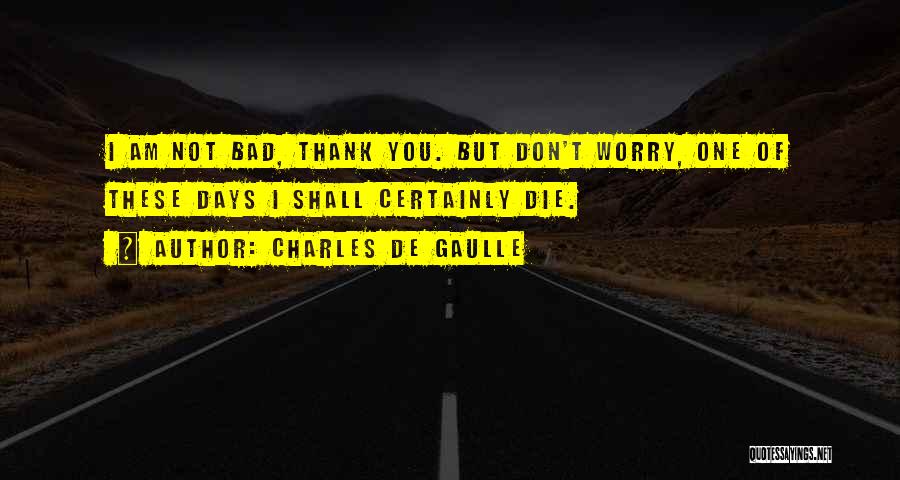 Charles De Gaulle Quotes: I Am Not Bad, Thank You. But Don't Worry, One Of These Days I Shall Certainly Die.