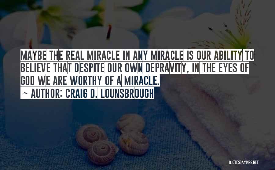 Craig D. Lounsbrough Quotes: Maybe The Real Miracle In Any Miracle Is Our Ability To Believe That Despite Our Own Depravity, In The Eyes