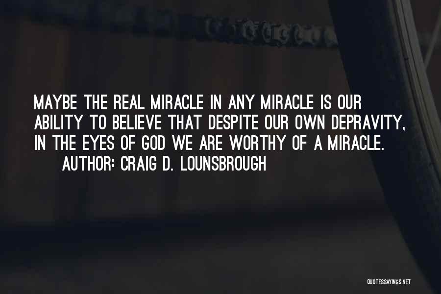 Craig D. Lounsbrough Quotes: Maybe The Real Miracle In Any Miracle Is Our Ability To Believe That Despite Our Own Depravity, In The Eyes