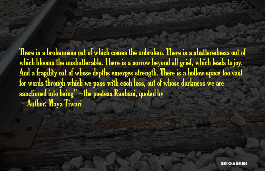 Maya Tiwari Quotes: There Is A Brokenness Out Of Which Comes The Unbroken. There Is A Shatteredness Out Of Which Blooms The Unshatterable.