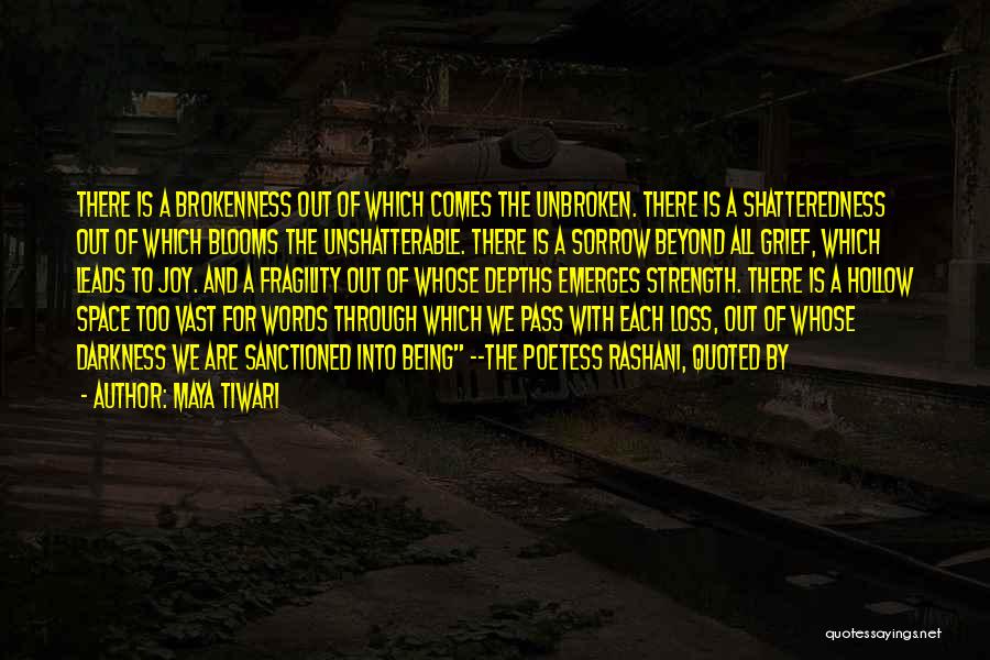 Maya Tiwari Quotes: There Is A Brokenness Out Of Which Comes The Unbroken. There Is A Shatteredness Out Of Which Blooms The Unshatterable.