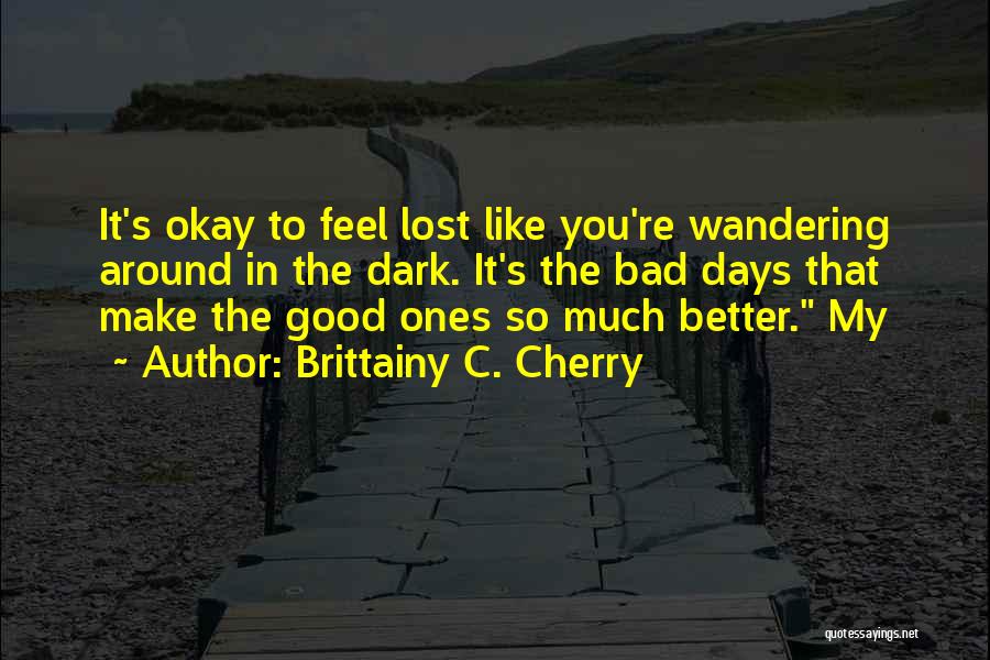 Brittainy C. Cherry Quotes: It's Okay To Feel Lost Like You're Wandering Around In The Dark. It's The Bad Days That Make The Good