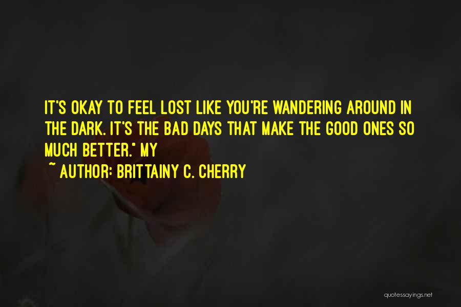 Brittainy C. Cherry Quotes: It's Okay To Feel Lost Like You're Wandering Around In The Dark. It's The Bad Days That Make The Good