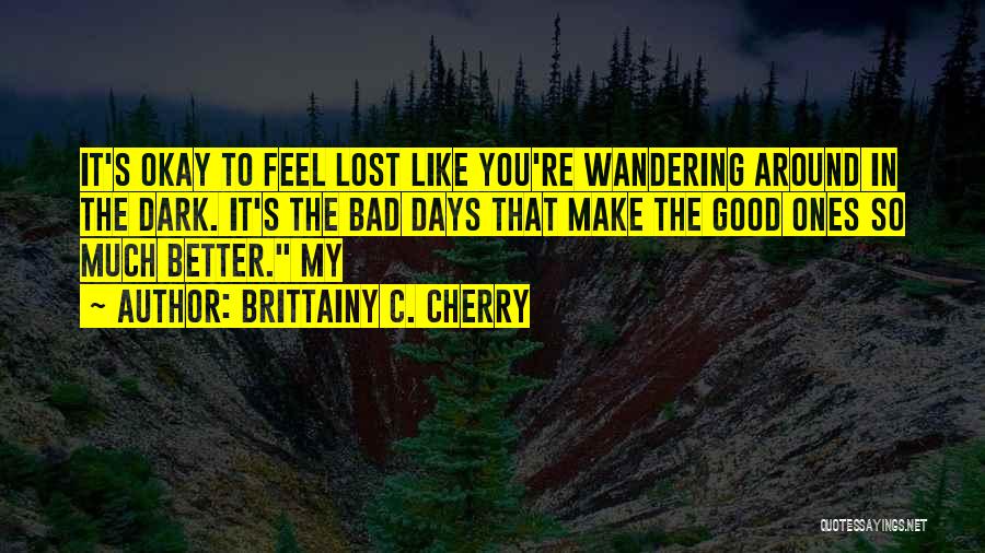 Brittainy C. Cherry Quotes: It's Okay To Feel Lost Like You're Wandering Around In The Dark. It's The Bad Days That Make The Good