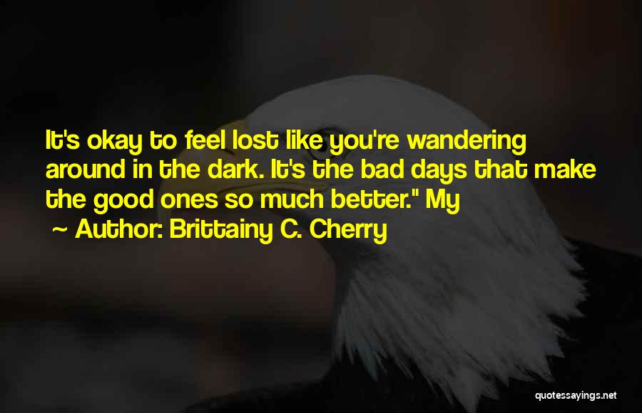Brittainy C. Cherry Quotes: It's Okay To Feel Lost Like You're Wandering Around In The Dark. It's The Bad Days That Make The Good