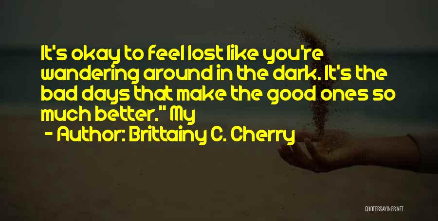 Brittainy C. Cherry Quotes: It's Okay To Feel Lost Like You're Wandering Around In The Dark. It's The Bad Days That Make The Good