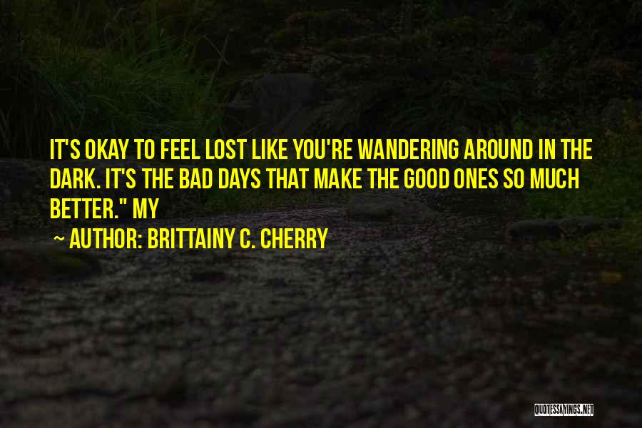 Brittainy C. Cherry Quotes: It's Okay To Feel Lost Like You're Wandering Around In The Dark. It's The Bad Days That Make The Good