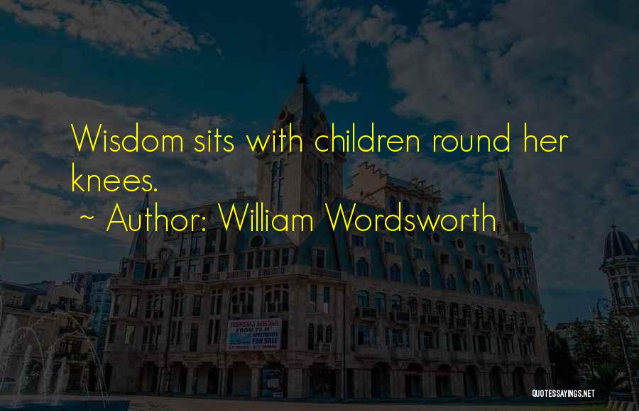 William Wordsworth Quotes: Wisdom Sits With Children Round Her Knees.