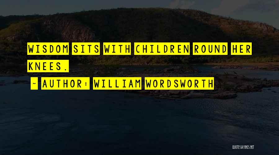 William Wordsworth Quotes: Wisdom Sits With Children Round Her Knees.