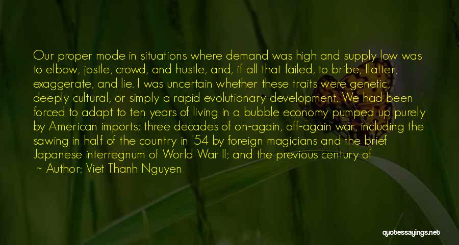 Viet Thanh Nguyen Quotes: Our Proper Mode In Situations Where Demand Was High And Supply Low Was To Elbow, Jostle, Crowd, And Hustle, And,