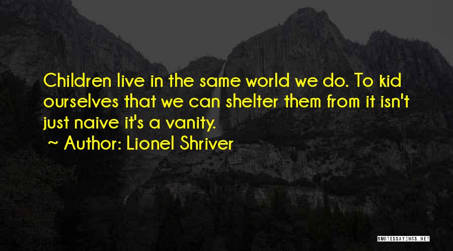 Lionel Shriver Quotes: Children Live In The Same World We Do. To Kid Ourselves That We Can Shelter Them From It Isn't Just