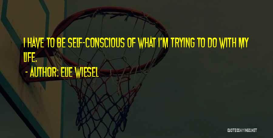 Elie Wiesel Quotes: I Have To Be Self-conscious Of What I'm Trying To Do With My Life.