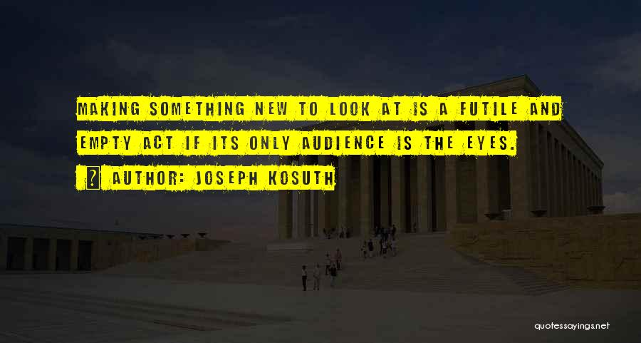 Joseph Kosuth Quotes: Making Something New To Look At Is A Futile And Empty Act If Its Only Audience Is The Eyes.