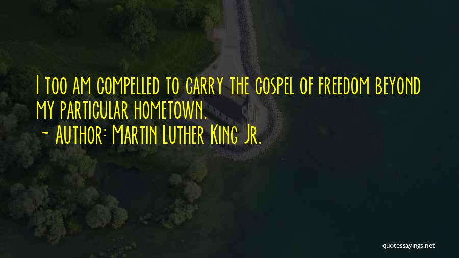 Martin Luther King Jr. Quotes: I Too Am Compelled To Carry The Gospel Of Freedom Beyond My Particular Hometown.