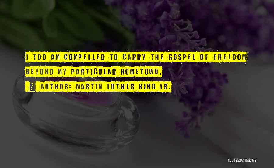 Martin Luther King Jr. Quotes: I Too Am Compelled To Carry The Gospel Of Freedom Beyond My Particular Hometown.