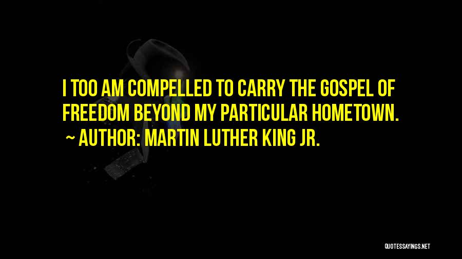 Martin Luther King Jr. Quotes: I Too Am Compelled To Carry The Gospel Of Freedom Beyond My Particular Hometown.