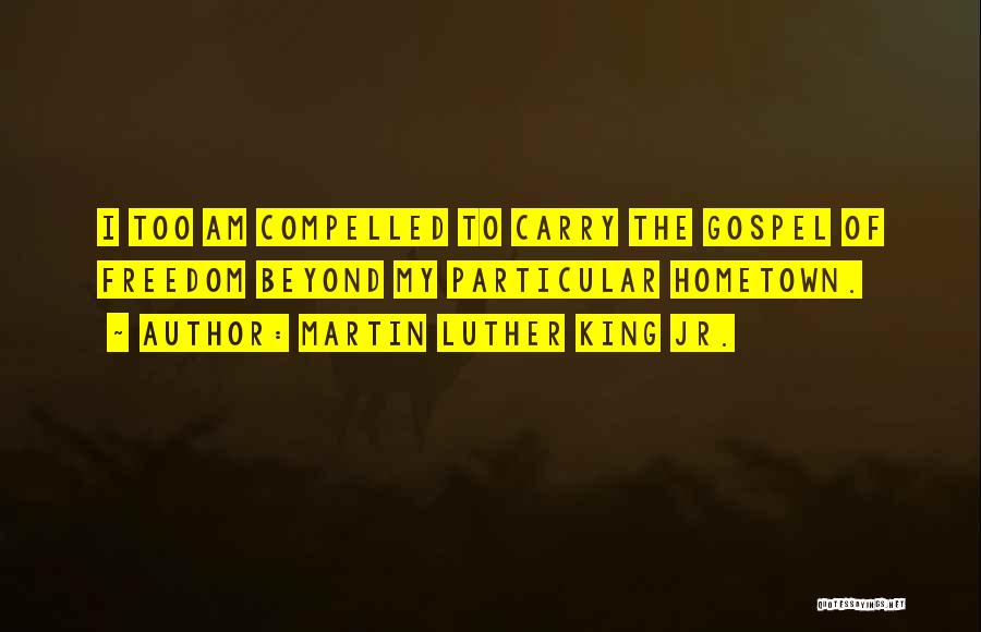 Martin Luther King Jr. Quotes: I Too Am Compelled To Carry The Gospel Of Freedom Beyond My Particular Hometown.