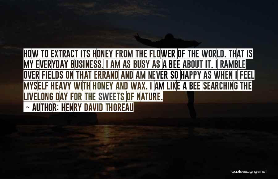 Henry David Thoreau Quotes: How To Extract Its Honey From The Flower Of The World. That Is My Everyday Business. I Am As Busy