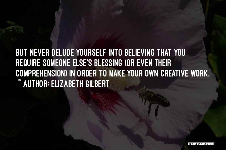 Elizabeth Gilbert Quotes: But Never Delude Yourself Into Believing That You Require Someone Else's Blessing (or Even Their Comprehension) In Order To Make