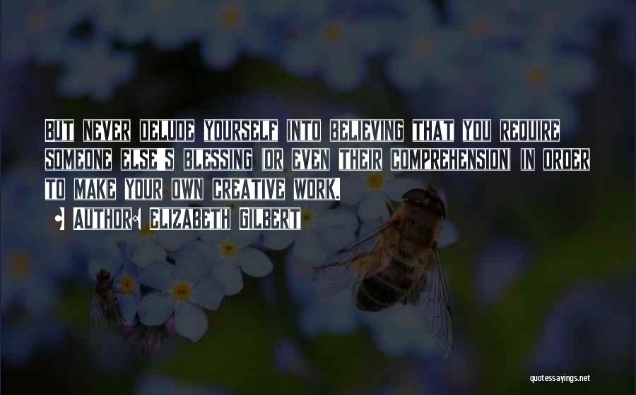 Elizabeth Gilbert Quotes: But Never Delude Yourself Into Believing That You Require Someone Else's Blessing (or Even Their Comprehension) In Order To Make